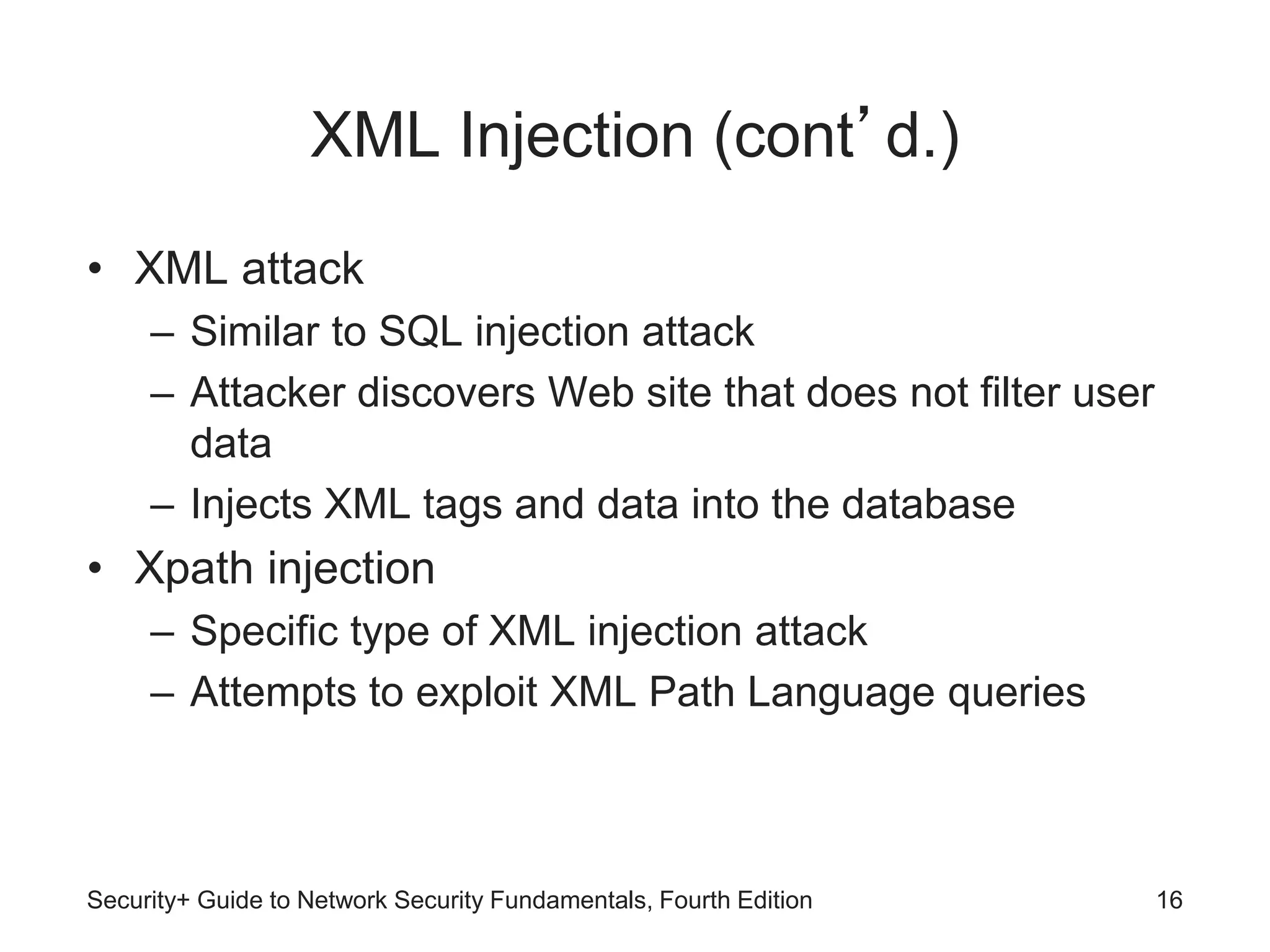 XML Injection (cont’d.)
• XML attack
– Similar to SQL injection attack
– Attacker discovers Web site that does not filter user
data
– Injects XML tags and data into the database
• Xpath injection
– Specific type of XML injection attack
– Attempts to exploit XML Path Language queries
Security+ Guide to Network Security Fundamentals, Fourth Edition 16
 