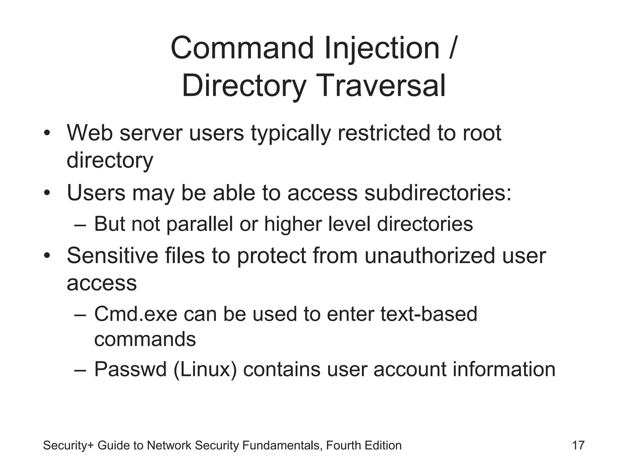 Command Injection /
Directory Traversal
• Web server users typically restricted to root
directory
• Users may be able to access subdirectories:
– But not parallel or higher level directories
• Sensitive files to protect from unauthorized user
access
– Cmd.exe can be used to enter text-based
commands
– Passwd (Linux) contains user account information
Security+ Guide to Network Security Fundamentals, Fourth Edition 17
 