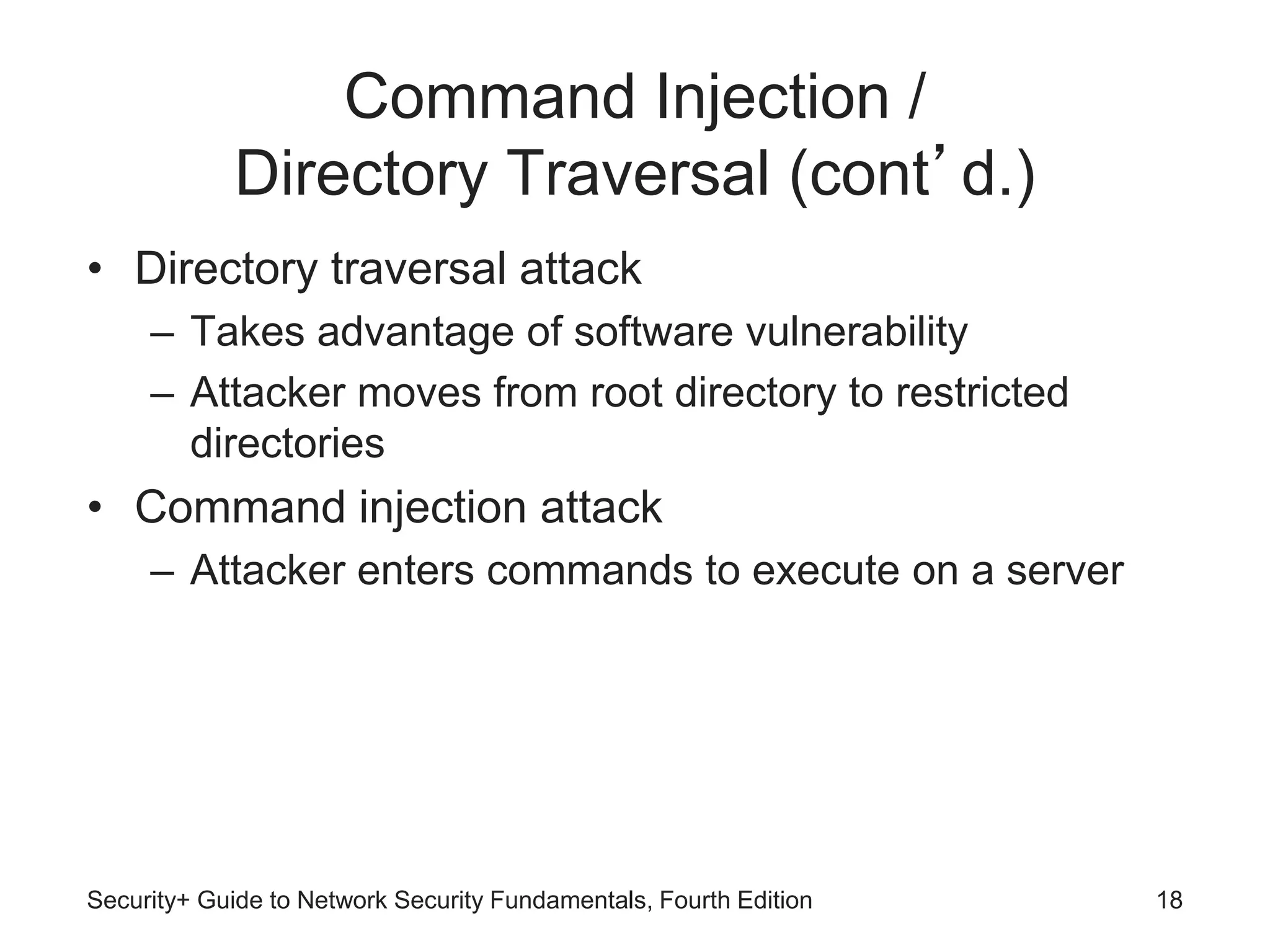 Command Injection /
Directory Traversal (cont’d.)
• Directory traversal attack
– Takes advantage of software vulnerability
– Attacker moves from root directory to restricted
directories
• Command injection attack
– Attacker enters commands to execute on a server
Security+ Guide to Network Security Fundamentals, Fourth Edition 18
 
