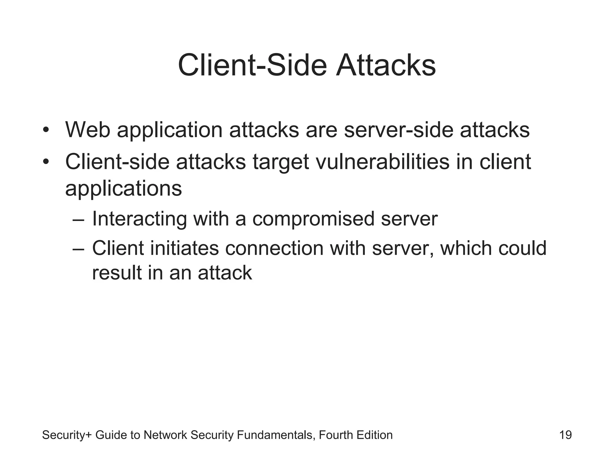 Client-Side Attacks
• Web application attacks are server-side attacks
• Client-side attacks target vulnerabilities in client
applications
– Interacting with a compromised server
– Client initiates connection with server, which could
result in an attack
Security+ Guide to Network Security Fundamentals, Fourth Edition 19
 