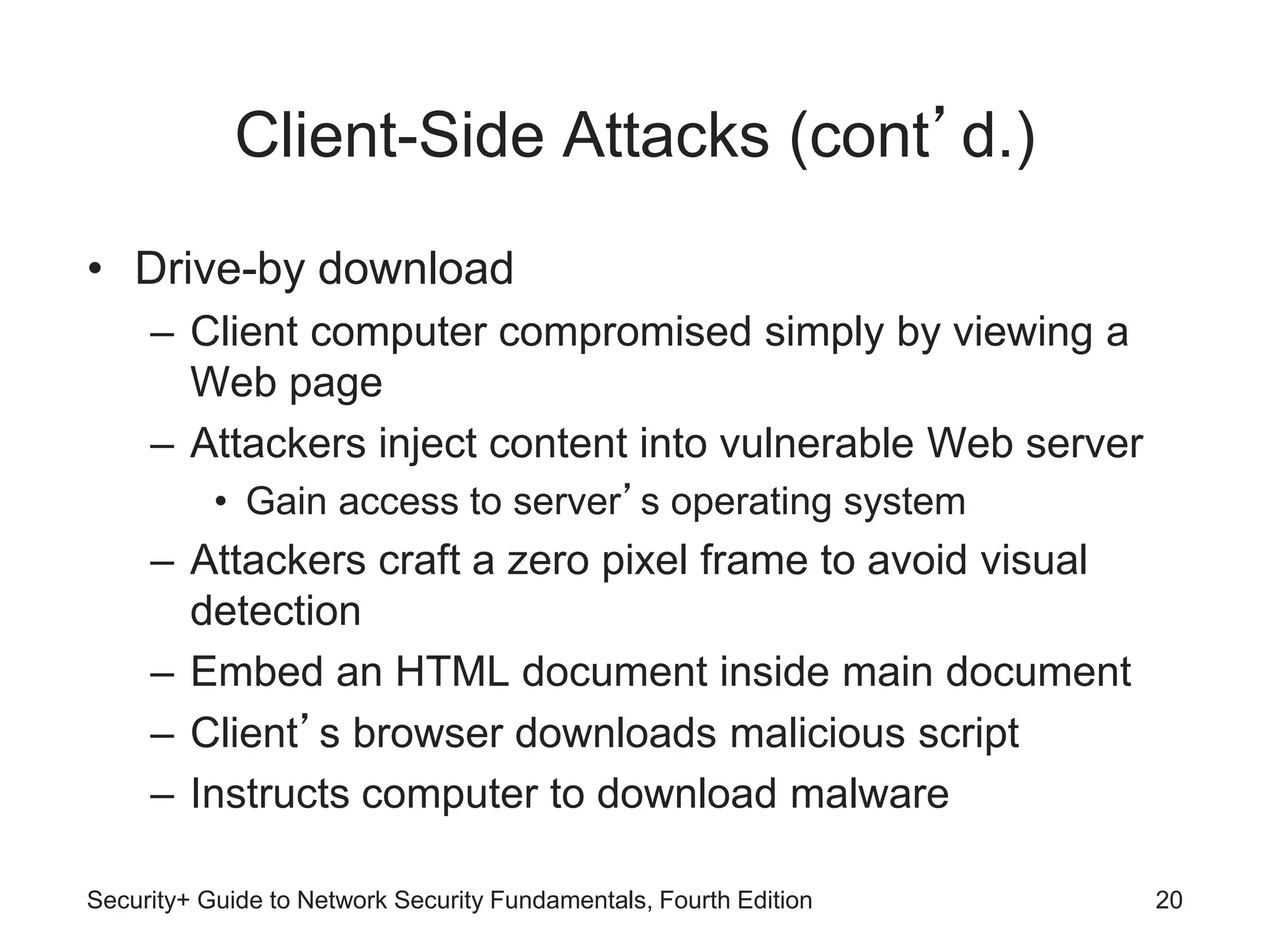 Client-Side Attacks (cont’d.)
• Drive-by download
– Client computer compromised simply by viewing a
Web page
– Attackers inject content into vulnerable Web server
• Gain access to server’s operating system
– Attackers craft a zero pixel frame to avoid visual
detection
– Embed an HTML document inside main document
– Client’s browser downloads malicious script
– Instructs computer to download malware
Security+ Guide to Network Security Fundamentals, Fourth Edition 20
 
