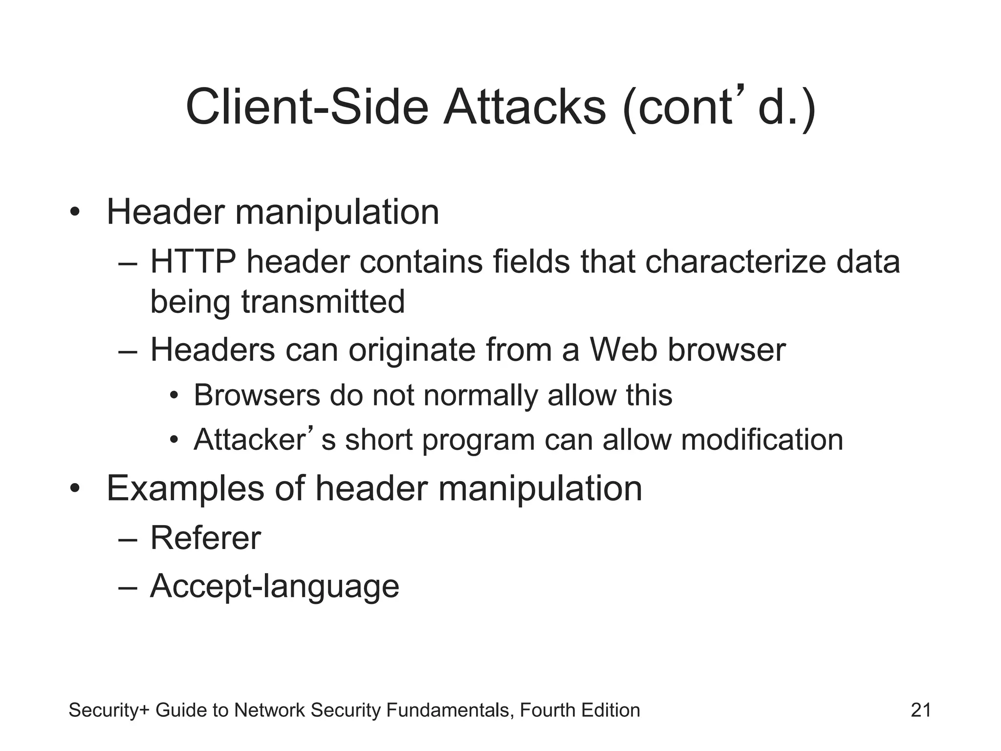 Client-Side Attacks (cont’d.)
• Header manipulation
– HTTP header contains fields that characterize data
being transmitted
– Headers can originate from a Web browser
• Browsers do not normally allow this
• Attacker’s short program can allow modification
• Examples of header manipulation
– Referer
– Accept-language
Security+ Guide to Network Security Fundamentals, Fourth Edition 21
 