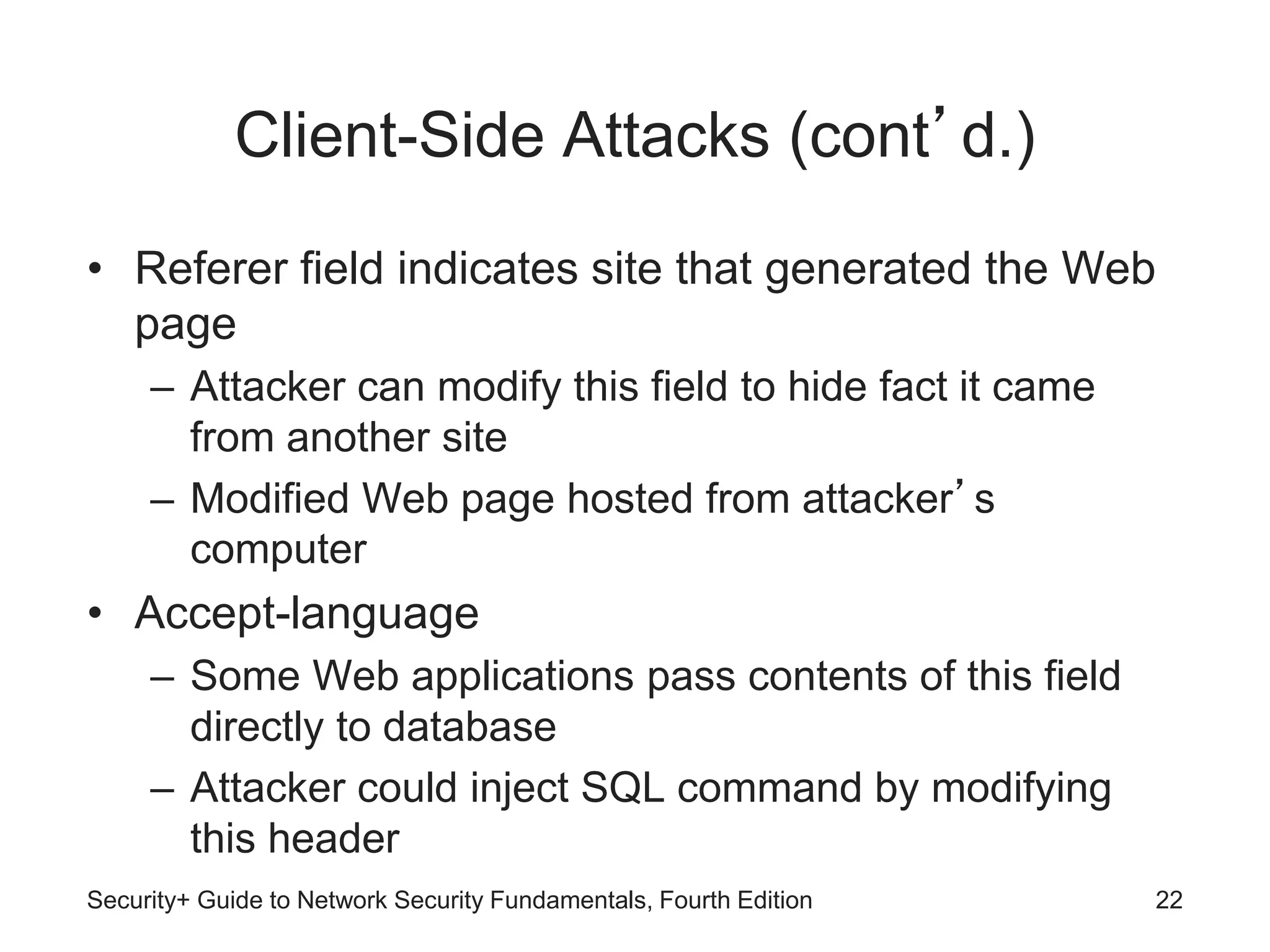 Client-Side Attacks (cont’d.)
• Referer field indicates site that generated the Web
page
– Attacker can modify this field to hide fact it came
from another site
– Modified Web page hosted from attacker’s
computer
• Accept-language
– Some Web applications pass contents of this field
directly to database
– Attacker could inject SQL command by modifying
this header
Security+ Guide to Network Security Fundamentals, Fourth Edition 22
 