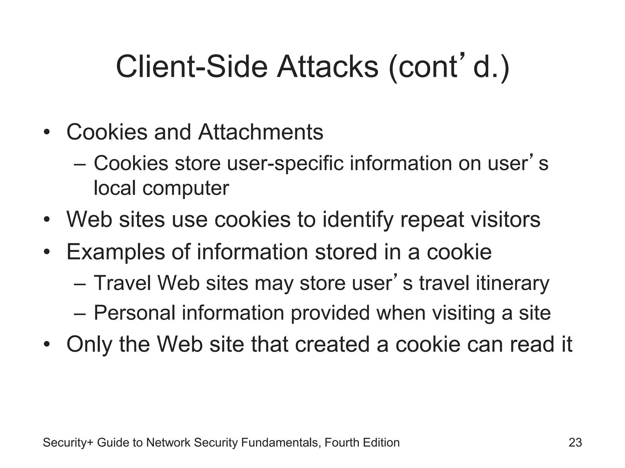 Client-Side Attacks (cont’d.)
• Cookies and Attachments
– Cookies store user-specific information on user’s
local computer
• Web sites use cookies to identify repeat visitors
• Examples of information stored in a cookie
– Travel Web sites may store user’s travel itinerary
– Personal information provided when visiting a site
• Only the Web site that created a cookie can read it
Security+ Guide to Network Security Fundamentals, Fourth Edition 23
 