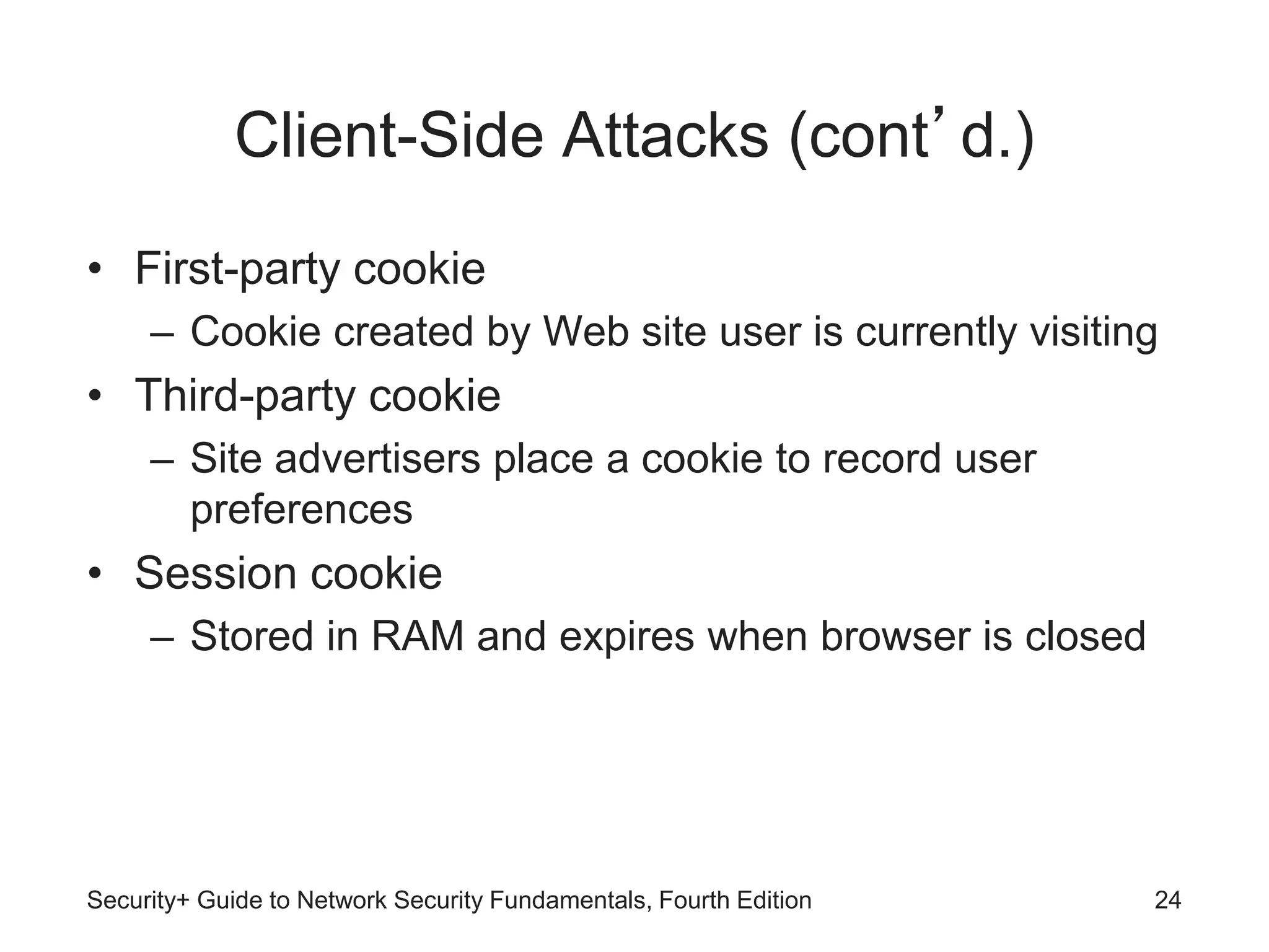 Client-Side Attacks (cont’d.)
• First-party cookie
– Cookie created by Web site user is currently visiting
• Third-party cookie
– Site advertisers place a cookie to record user
preferences
• Session cookie
– Stored in RAM and expires when browser is closed
Security+ Guide to Network Security Fundamentals, Fourth Edition 24
 