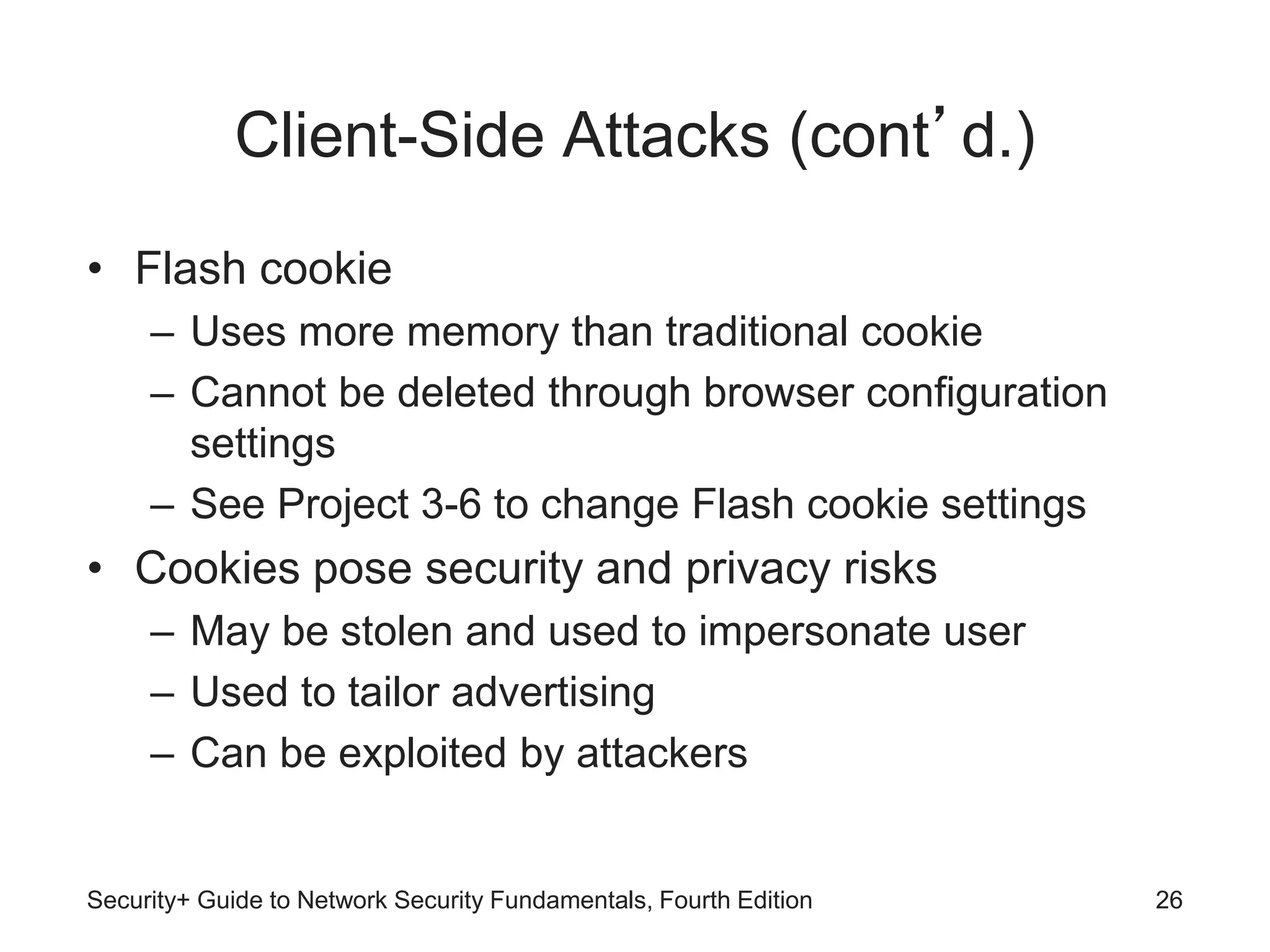 Client-Side Attacks (cont’d.)
• Flash cookie
– Uses more memory than traditional cookie
– Cannot be deleted through browser configuration
settings
– See Project 3-6 to change Flash cookie settings
• Cookies pose security and privacy risks
– May be stolen and used to impersonate user
– Used to tailor advertising
– Can be exploited by attackers
Security+ Guide to Network Security Fundamentals, Fourth Edition 26
 