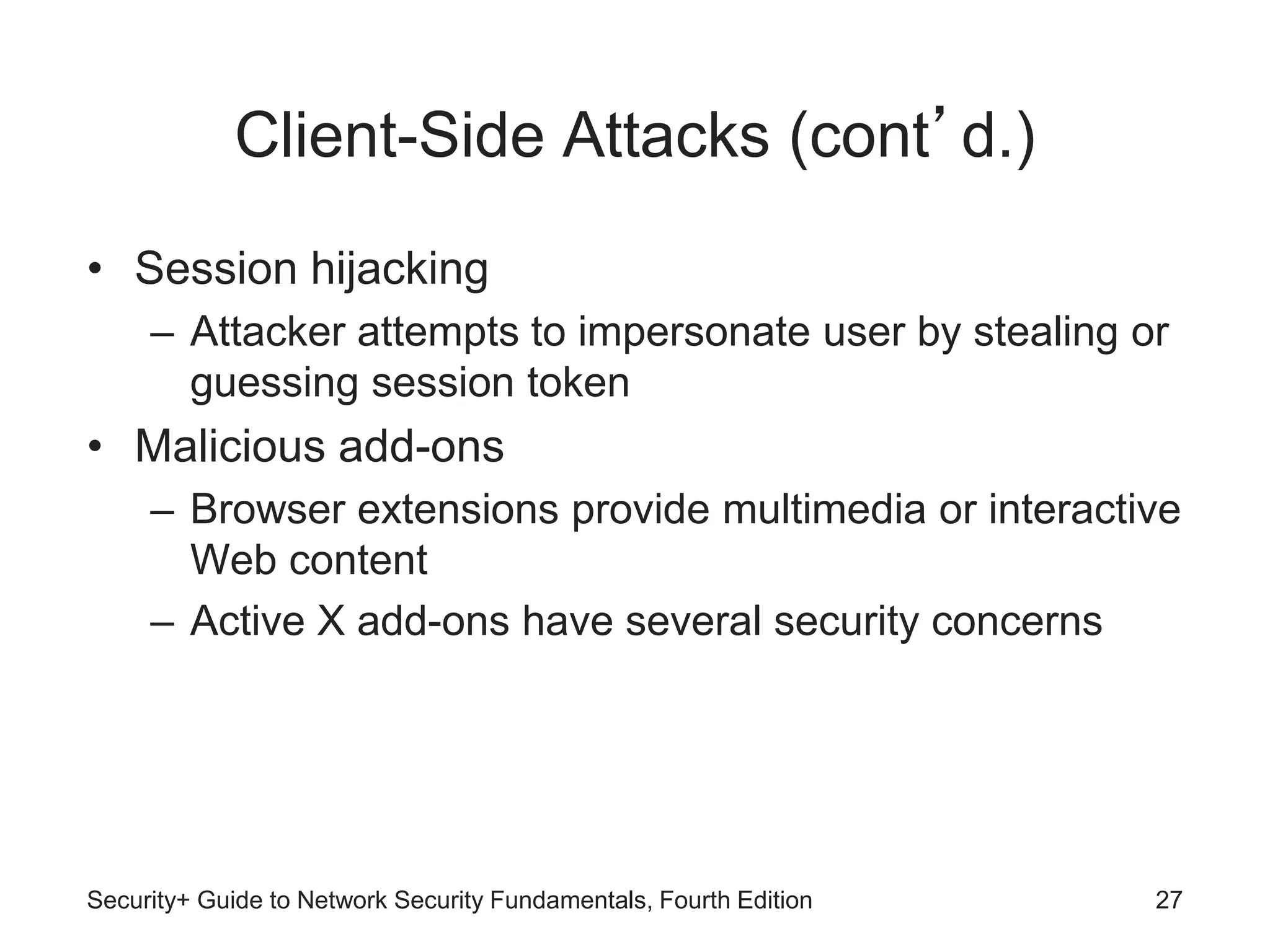 Client-Side Attacks (cont’d.)
• Session hijacking
– Attacker attempts to impersonate user by stealing or
guessing session token
• Malicious add-ons
– Browser extensions provide multimedia or interactive
Web content
– Active X add-ons have several security concerns
Security+ Guide to Network Security Fundamentals, Fourth Edition 27
 