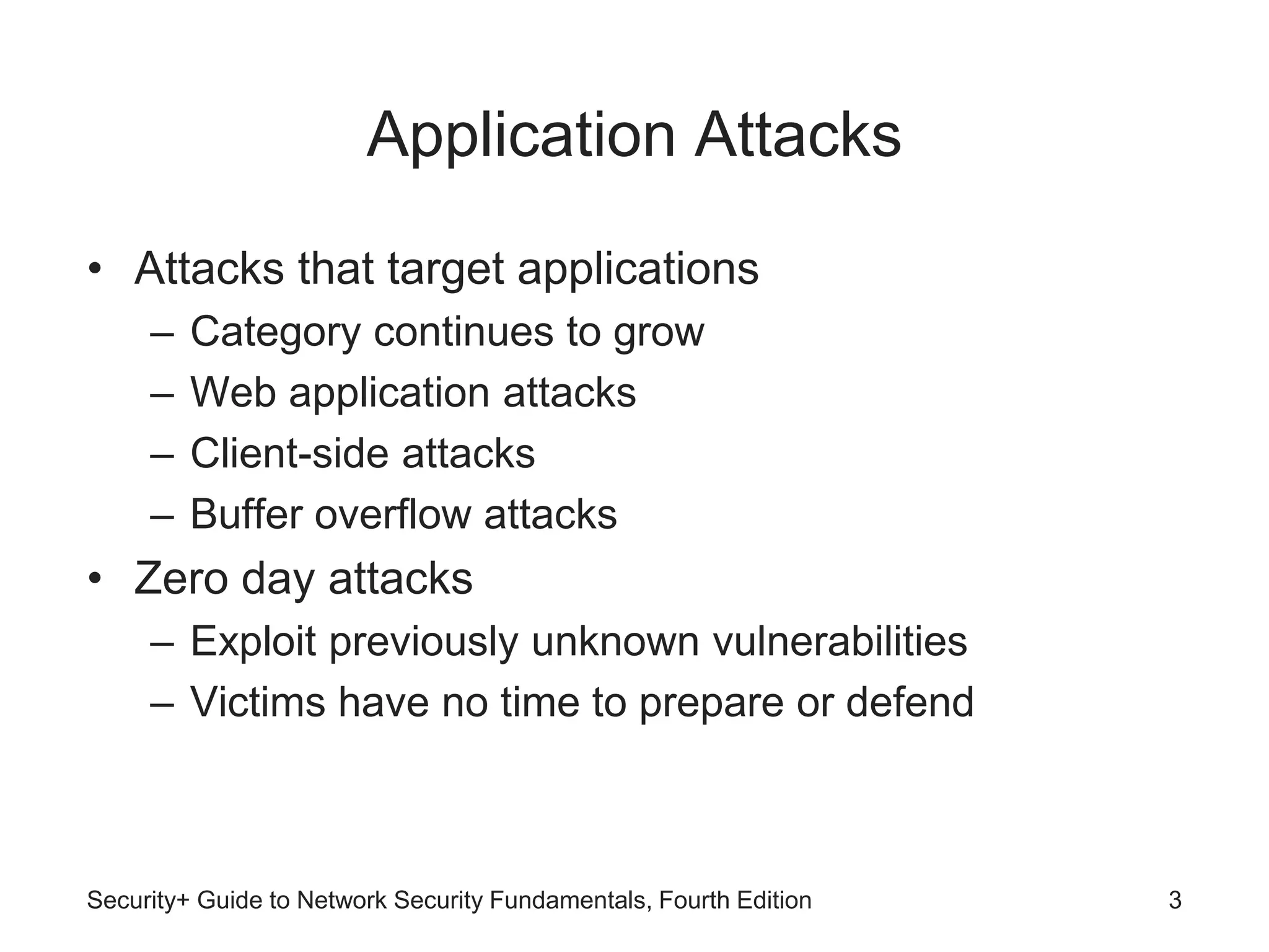 Application Attacks
• Attacks that target applications
– Category continues to grow
– Web application attacks
– Client-side attacks
– Buffer overflow attacks
• Zero day attacks
– Exploit previously unknown vulnerabilities
– Victims have no time to prepare or defend
Security+ Guide to Network Security Fundamentals, Fourth Edition 3
 