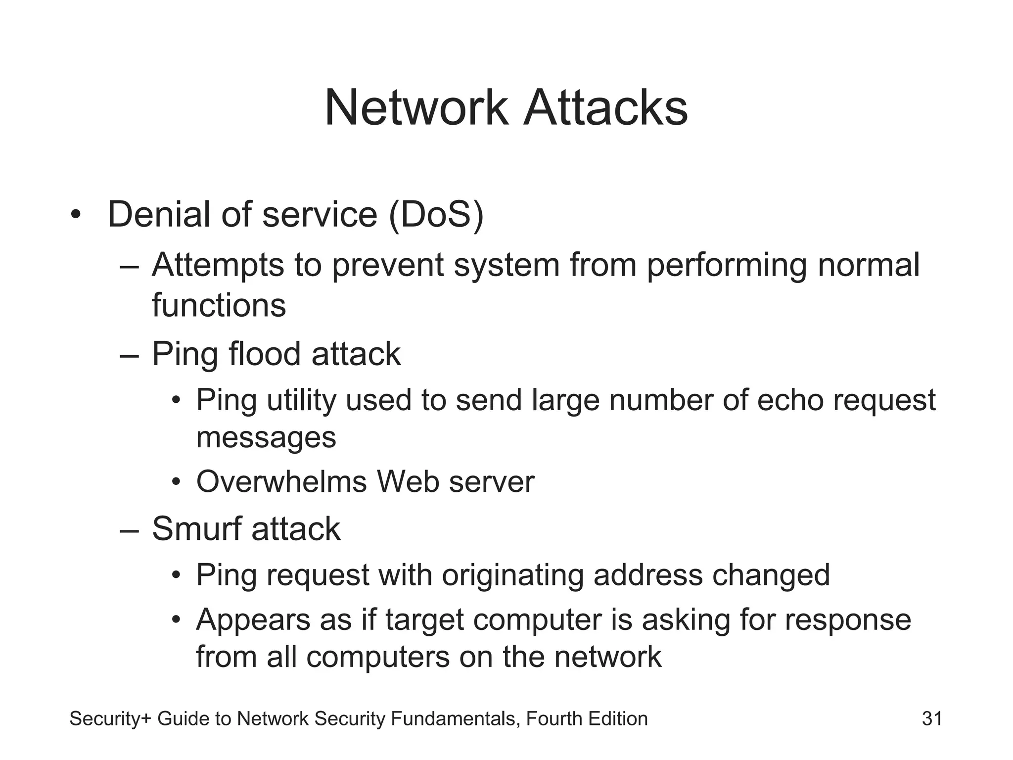 Network Attacks
• Denial of service (DoS)
– Attempts to prevent system from performing normal
functions
– Ping flood attack
• Ping utility used to send large number of echo request
messages
• Overwhelms Web server
– Smurf attack
• Ping request with originating address changed
• Appears as if target computer is asking for response
from all computers on the network
Security+ Guide to Network Security Fundamentals, Fourth Edition 31
 