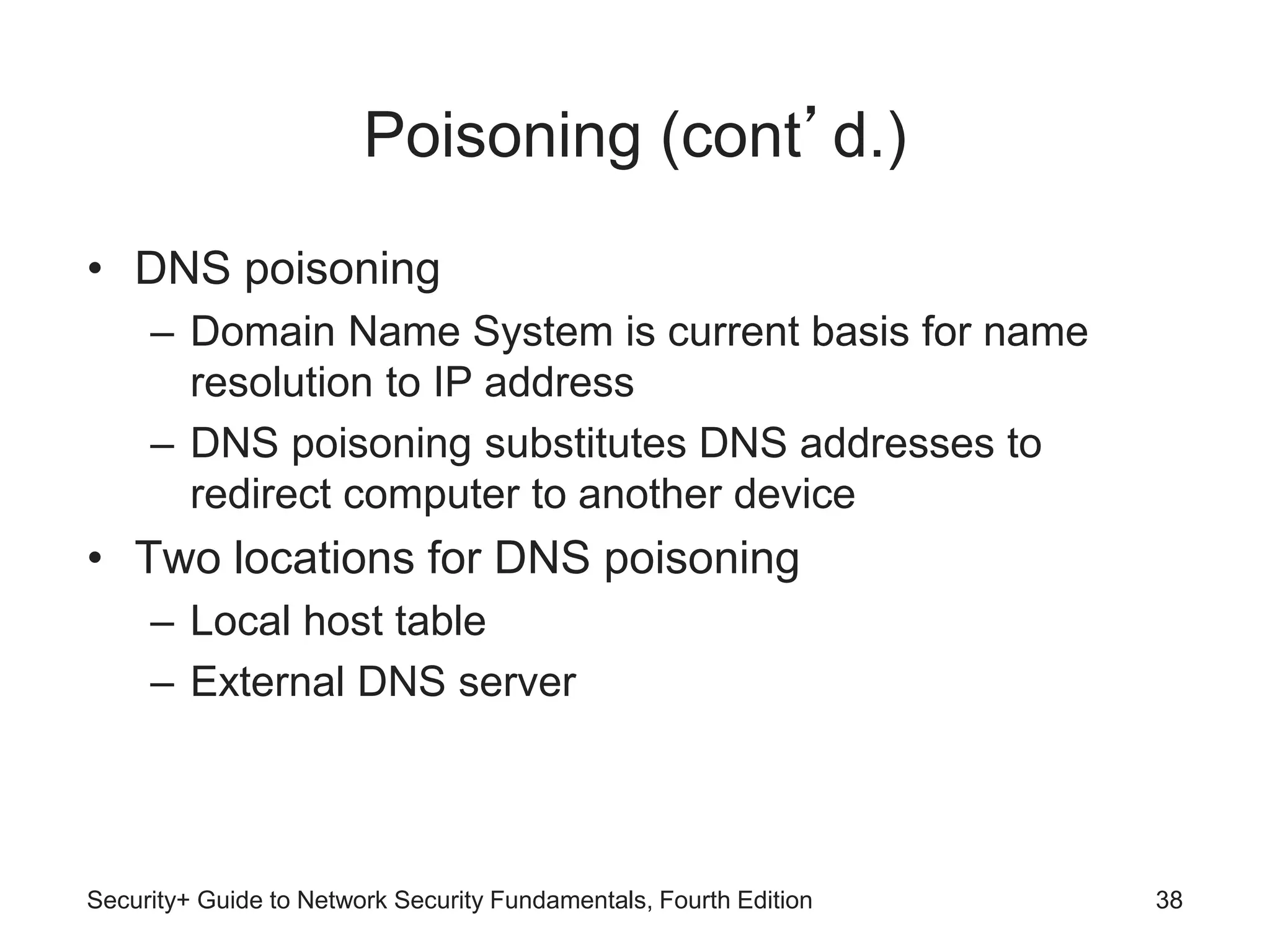 Poisoning (cont’d.)
• DNS poisoning
– Domain Name System is current basis for name
resolution to IP address
– DNS poisoning substitutes DNS addresses to
redirect computer to another device
• Two locations for DNS poisoning
– Local host table
– External DNS server
Security+ Guide to Network Security Fundamentals, Fourth Edition 38
 