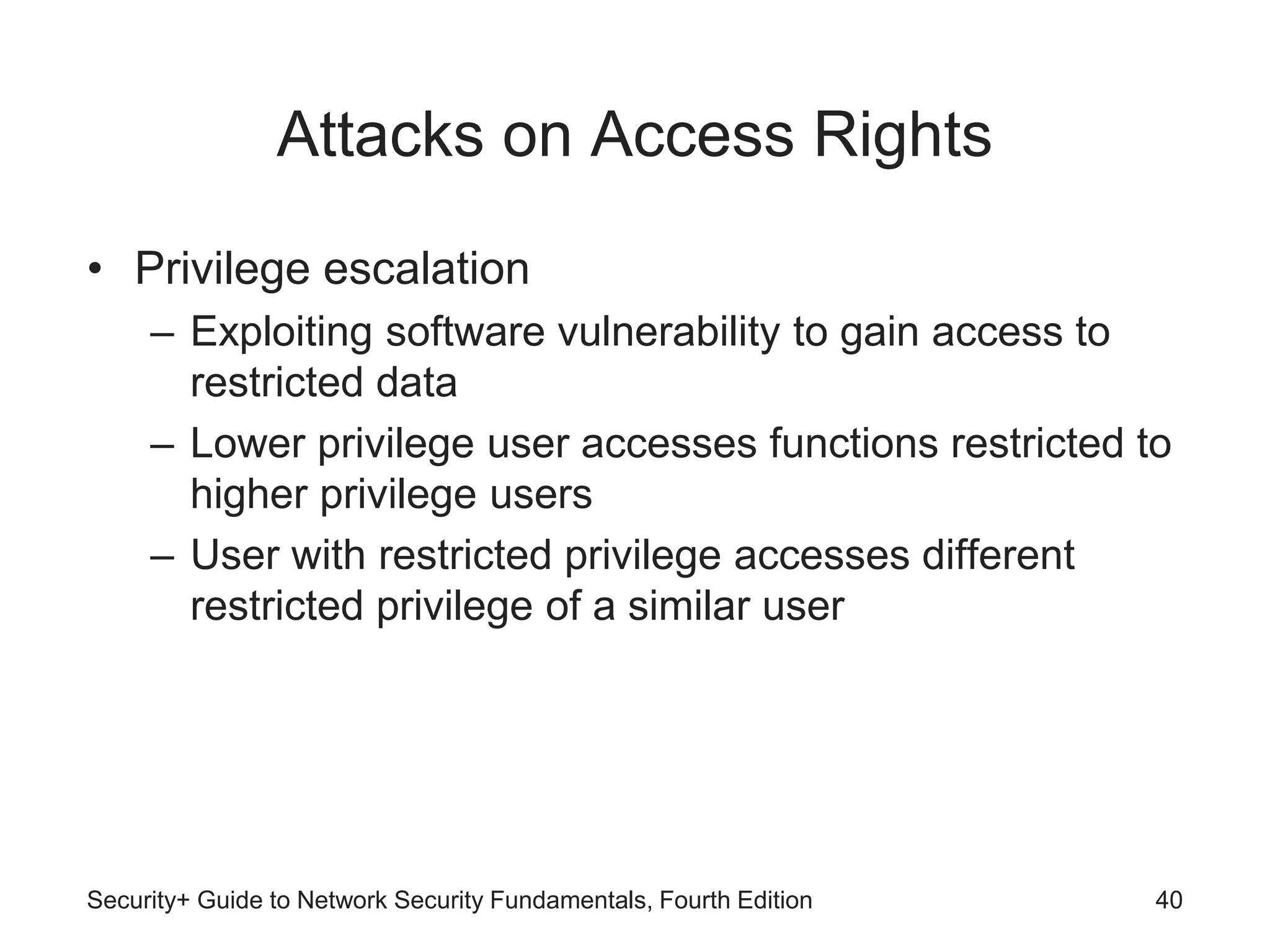 Attacks on Access Rights
• Privilege escalation
– Exploiting software vulnerability to gain access to
restricted data
– Lower privilege user accesses functions restricted to
higher privilege users
– User with restricted privilege accesses different
restricted privilege of a similar user
Security+ Guide to Network Security Fundamentals, Fourth Edition 40
 
