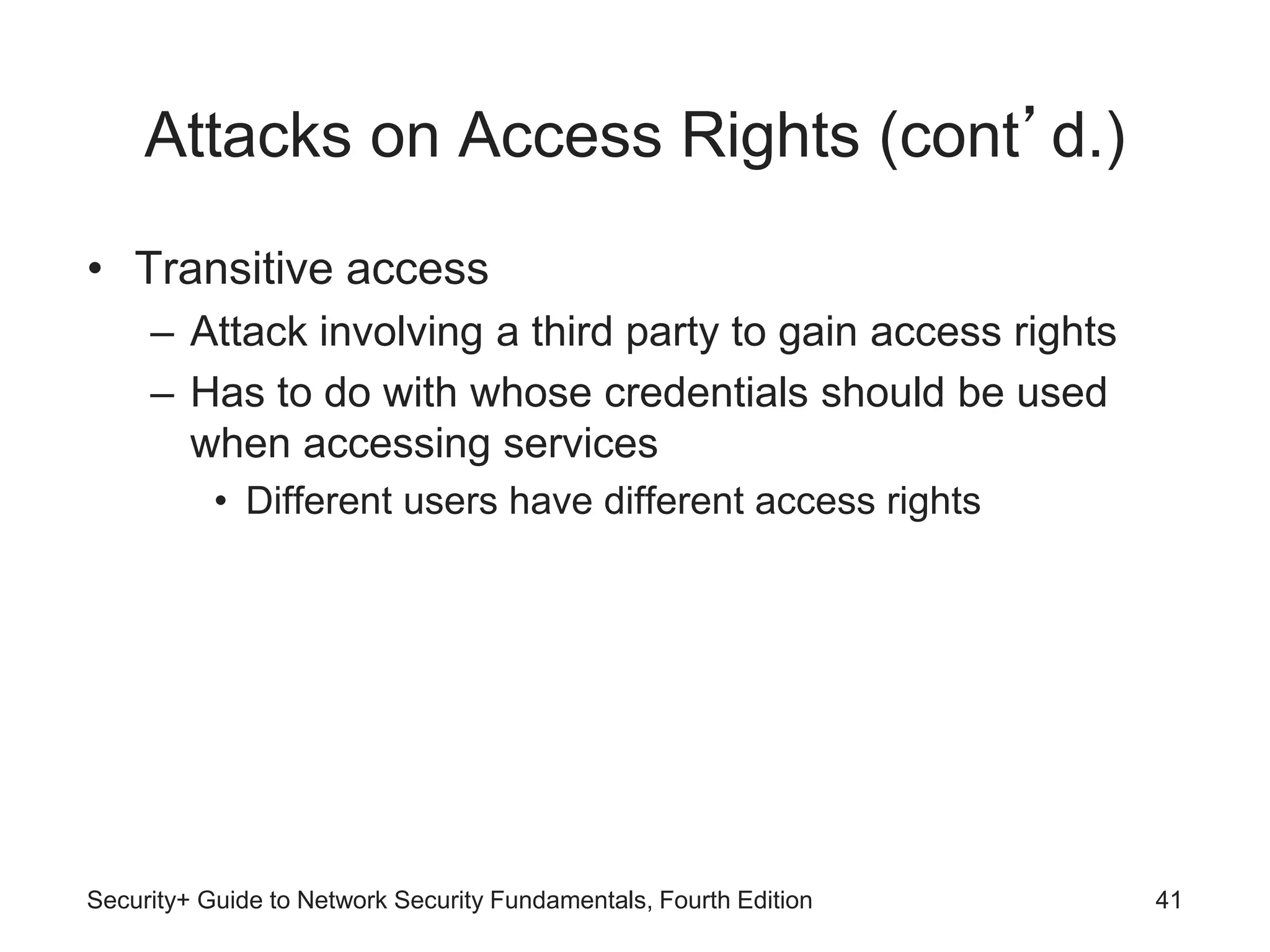 Attacks on Access Rights (cont’d.)
• Transitive access
– Attack involving a third party to gain access rights
– Has to do with whose credentials should be used
when accessing services
• Different users have different access rights
Security+ Guide to Network Security Fundamentals, Fourth Edition 41
 