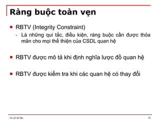 Cơ sở dữ liệu 16
Ràng buộc toàn vẹn
 RBTV (Integrity Constraint)
- Là những qui tắc, điều kiện, ràng buộc cần được thỏa
mãn cho mọi thể thiện của CSDL quan hệ
 RBTV được mô tả khi định nghĩa lược đồ quan hệ
 RBTV được kiểm tra khi các quan hệ có thay đổi
 