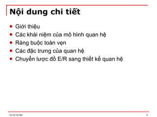 Cơ sở dữ liệu 2
Nội dung chi tiết
 Giới thiệu
 Các khái niệm của mô hình quan hệ
 Ràng buộc toàn vẹn
 Các đặc trưng của quan hệ
 Chuyển lược đồ E/R sang thiết kế quan hệ
 