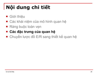 Cơ sở dữ liệu 24
Nội dung chi tiết
 Giới thiệu
 Các khái niệm của mô hình quan hệ
 Ràng buộc toàn vẹn
 Các đặc trưng của quan hệ
 Chuyển lược đồ E/R sang thiết kế quan hệ
 