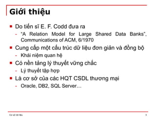 Cơ sở dữ liệu 3
Giới thiệu
 Do tiến sĩ E. F. Codd đưa ra
- “A Relation Model for Large Shared Data Banks”,
Communications of ACM, 6/1970
 Cung cấp một cấu trúc dữ liệu đơn giản và đồng bộ
- Khái niệm quan hệ
 Có nền tảng lý thuyết vững chắc
- Lý thuyết tập hợp
 Là cơ sở của các HQT CSDL thương mại
- Oracle, DB2, SQL Server…
 