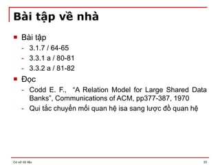 Cơ sở dữ liệu 33
Bài tập về nhà
 Bài tập
- 3.1.7 / 64-65
- 3.3.1 a / 80-81
- 3.3.2 a / 81-82
 Đọc
- Codd E. F., “A Relation Model for Large Shared Data
Banks”, Communications of ACM, pp377-387, 1970
- Qui tắc chuyển mối quan hệ isa sang lược đồ quan hệ
 