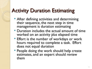 Activity Duration Estimating
Activity Duration Estimating
 After defining activities and determining
their sequence, the next step in time
management is duration estimating
 Duration includes the actual amount of time
worked on an activity plus elapsed time
 Effort is the number of workdays or work
hours required to complete a task. Effort
does not equal duration
 People doing the work should help create
estimates, and an expert should review
them
11
 