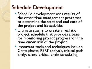 Schedule Development
Schedule Development
 Schedule development uses results of
the other time management processes
to determine the start and end date of
the project and its activities
 Ultimate goal is to create a realistic
project schedule that provides a basis
for monitoring project progress for the
time dimension of the project
 Important tools and techniques include
Gantt charts, PERT analysis, critical path
analysis, and critical chain scheduling
12
 