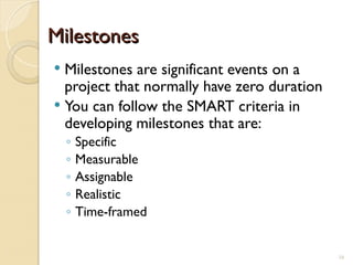 Milestones
Milestones
 Milestones are significant events on a
project that normally have zero duration
 You can follow the SMART criteria in
developing milestones that are:
◦ Specific
◦ Measurable
◦ Assignable
◦ Realistic
◦ Time-framed
16
 