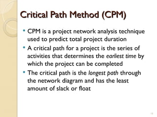 Critical Path Method (CPM)
Critical Path Method (CPM)
 CPM is a project network analysis technique
used to predict total project duration
 A critical path for a project is the series of
activities that determines the earliest time by
which the project can be completed
 The critical path is the longest path through
the network diagram and has the least
amount of slack or float
18
 
