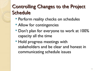 Controlling Changes to the Project
Controlling Changes to the Project
Schedule
Schedule
 Perform reality checks on schedules
 Allow for contingencies
 Don’t plan for everyone to work at 100%
capacity all the time
 Hold progress meetings with
stakeholders and be clear and honest in
communicating schedule issues
24
 