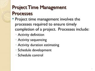 Project Time Management
Project Time Management
Processes
Processes
 Project time management involves the
processes required to ensure timely
completion of a project. Processes include:
◦ Activity definition
◦ Activity sequencing
◦ Activity duration estimating
◦ Schedule development
◦ Schedule control
3
 