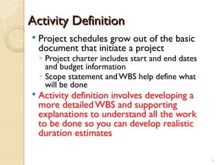 Activity Definition
Activity Definition
 Project schedules grow out of the basic
document that initiate a project
◦ Project charter includes start and end dates
and budget information
◦ Scope statement and WBS help define what
will be done
 Activity definition involves developing a
more detailed WBS and supporting
explanations to understand all the work
to be done so you can develop realistic
duration estimates
4
 