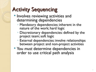 Activity Sequencing
Activity Sequencing
 Involves reviewing activities and
determining dependencies
◦ Mandatory dependencies: inherent in the
nature of the work; hard logic
◦ Discretionary dependencies: defined by the
project team; soft logic
◦ External dependencies: involve relationships
between project and non-project activities
 You must determine dependencies in
order to use critical path analysis
5
 
