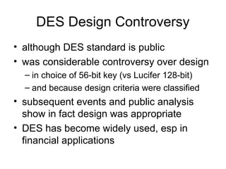 DES Design Controversy
• although DES standard is public
• was considerable controversy over design
– in choice of 56-bit key (vs Lucifer 128-bit)
– and because design criteria were classified
• subsequent events and public analysis
show in fact design was appropriate
• DES has become widely used, esp in
financial applications
 