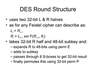 DES Round Structure
• uses two 32-bit L & R halves
• as for any Feistel cipher can describe as:
Li = Ri–1
Ri = Li–1 xor F(Ri–1, Ki)
• takes 32-bit R half and 48-bit subkey and:
– expands R to 48-bits using perm E
– adds to subkey
– passes through 8 S-boxes to get 32-bit result
– finally permutes this using 32-bit perm P
 