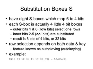 Substitution Boxes S
• have eight S-boxes which map 6 to 4 bits
• each S-box is actually 4 little 4 bit boxes
– outer bits 1 & 6 (row bits) select one rows
– inner bits 2-5 (col bits) are substituted
– result is 8 lots of 4 bits, or 32 bits
• row selection depends on both data & key
– feature known as autoclaving (autokeying)
• example:
S(18 09 12 3d 11 17 38 39) = 5fd25e03
 
