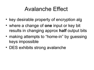 Avalanche Effect
• key desirable property of encryption alg
• where a change of one input or key bit
results in changing approx half output bits
• making attempts to “home-in” by guessing
keys impossible
• DES exhibits strong avalanche
 