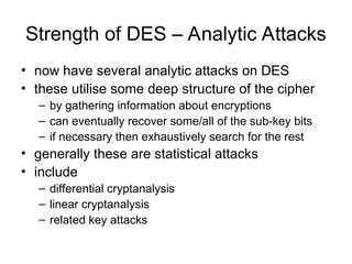 Strength of DES – Analytic Attacks
• now have several analytic attacks on DES
• these utilise some deep structure of the cipher
– by gathering information about encryptions
– can eventually recover some/all of the sub-key bits
– if necessary then exhaustively search for the rest
• generally these are statistical attacks
• include
– differential cryptanalysis
– linear cryptanalysis
– related key attacks
 