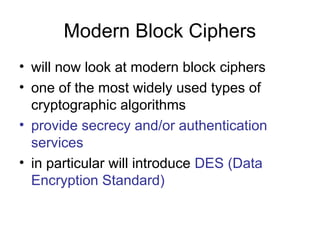 Modern Block Ciphers
• will now look at modern block ciphers
• one of the most widely used types of
cryptographic algorithms
• provide secrecy and/or authentication
services
• in particular will introduce DES (Data
Encryption Standard)
 