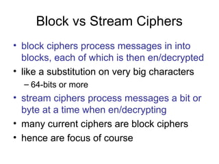 Block vs Stream Ciphers
• block ciphers process messages in into
blocks, each of which is then en/decrypted
• like a substitution on very big characters
– 64-bits or more
• stream ciphers process messages a bit or
byte at a time when en/decrypting
• many current ciphers are block ciphers
• hence are focus of course
 