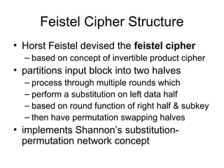 Feistel Cipher Structure
• Horst Feistel devised the feistel cipher
– based on concept of invertible product cipher
• partitions input block into two halves
– process through multiple rounds which
– perform a substitution on left data half
– based on round function of right half & subkey
– then have permutation swapping halves
• implements Shannon’s substitution-
permutation network concept
 