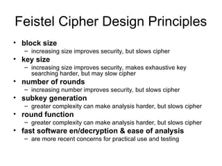 Feistel Cipher Design Principles
• block size
– increasing size improves security, but slows cipher
• key size
– increasing size improves security, makes exhaustive key
searching harder, but may slow cipher
• number of rounds
– increasing number improves security, but slows cipher
• subkey generation
– greater complexity can make analysis harder, but slows cipher
• round function
– greater complexity can make analysis harder, but slows cipher
• fast software en/decryption & ease of analysis
– are more recent concerns for practical use and testing
 
