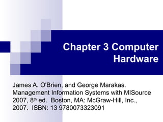 Chapter 3 Computer
Hardware
James A. O'Brien, and George Marakas.
Management Information Systems with MISource
2007, 8th
ed. Boston, MA: McGraw-Hill, Inc.,
2007. ISBN: 13 9780073323091
 