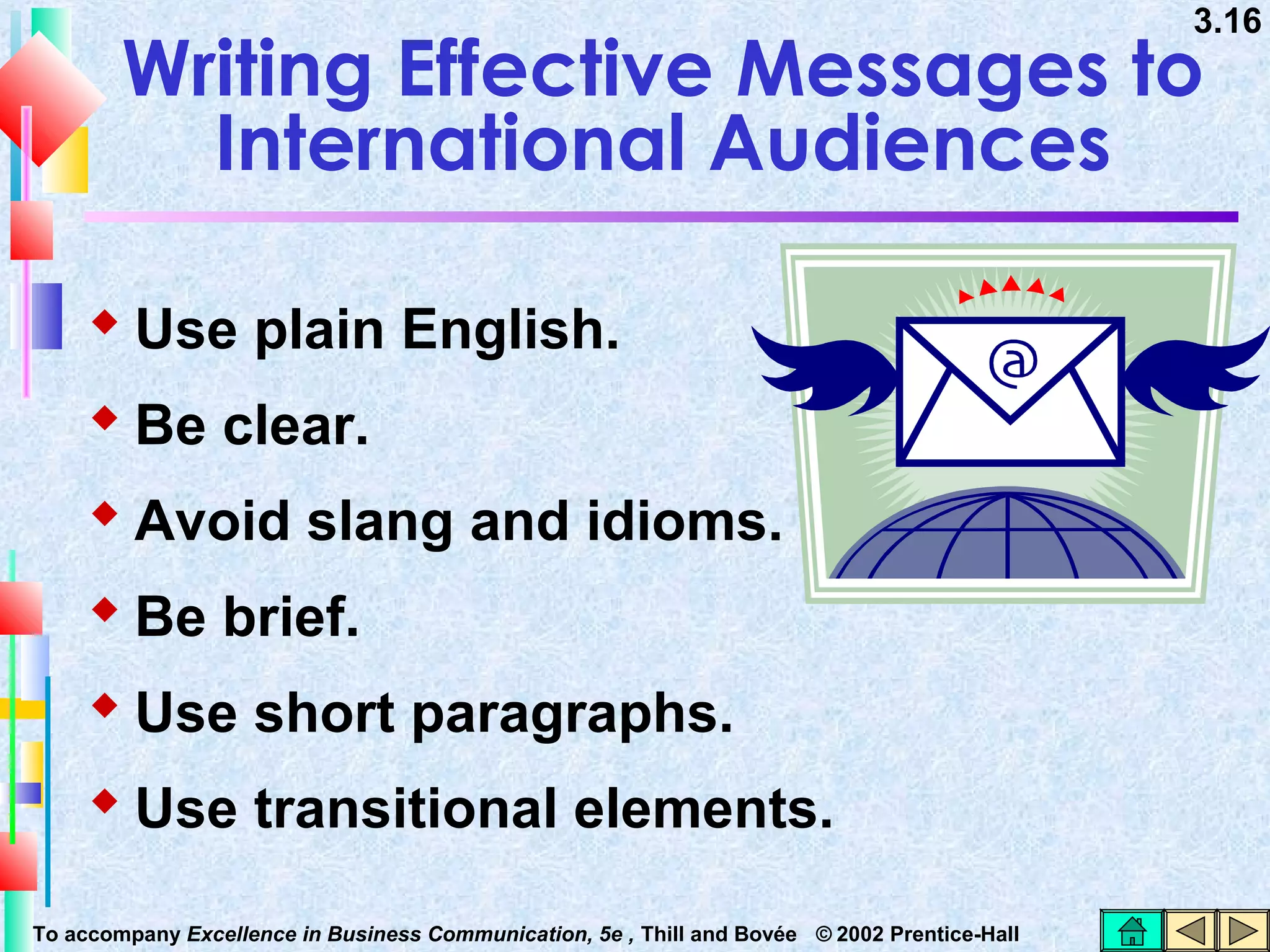 3.16

Writing Effective Messages to
International Audiences
 Use plain English.
 Be clear.
 Avoid slang and idioms.
 Be brief.
 Use short paragraphs.
 Use transitional elements.
To accompany Excellence in Business Communication, 5e , Thill and Bovée © 2002 Prentice-Hall

 