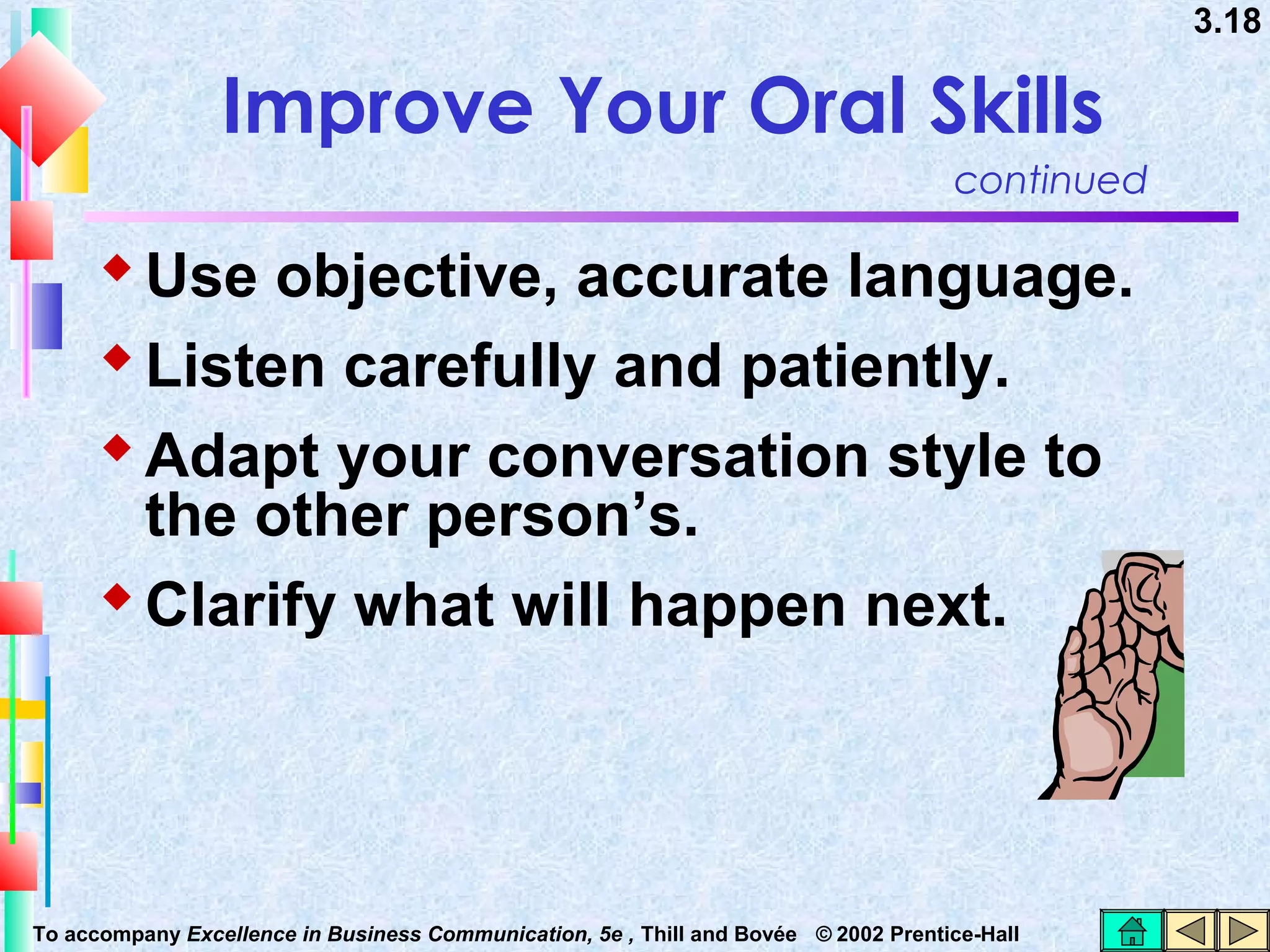 3.18

Improve Your Oral Skills
continued

 Use objective, accurate language.
 Listen carefully and patiently.
 Adapt your conversation style to
the other person’s.
 Clarify what will happen next.

To accompany Excellence in Business Communication, 5e , Thill and Bovée © 2002 Prentice-Hall

 