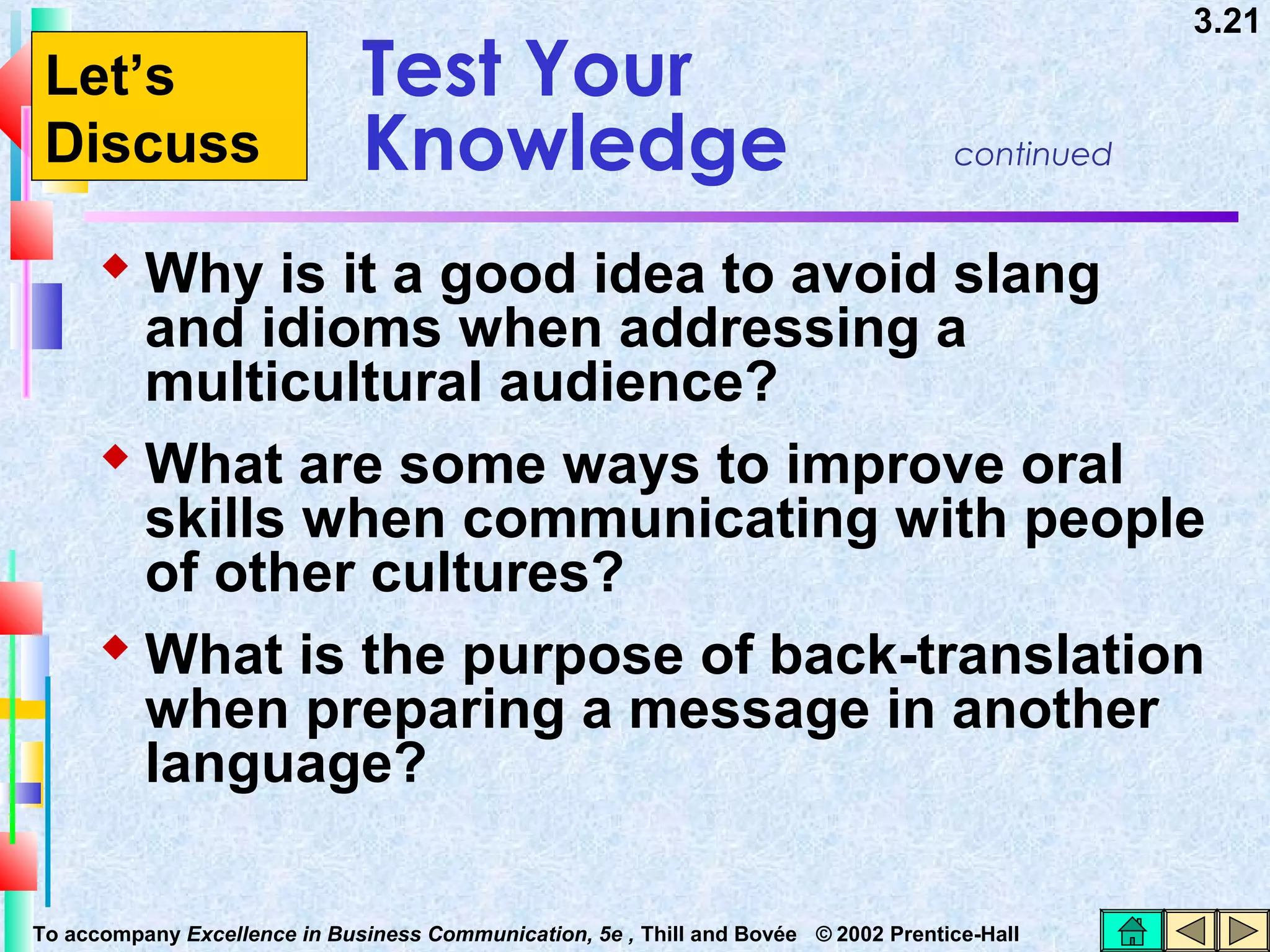 Let’s
Discuss

Test Your
Knowledge

3.21

continued

 Why is it a good idea to avoid slang

and idioms when addressing a
multicultural audience?
 What are some ways to improve oral
skills when communicating with people
of other cultures?
 What is the purpose of back-translation
when preparing a message in another
language?
To accompany Excellence in Business Communication, 5e , Thill and Bovée © 2002 Prentice-Hall

 