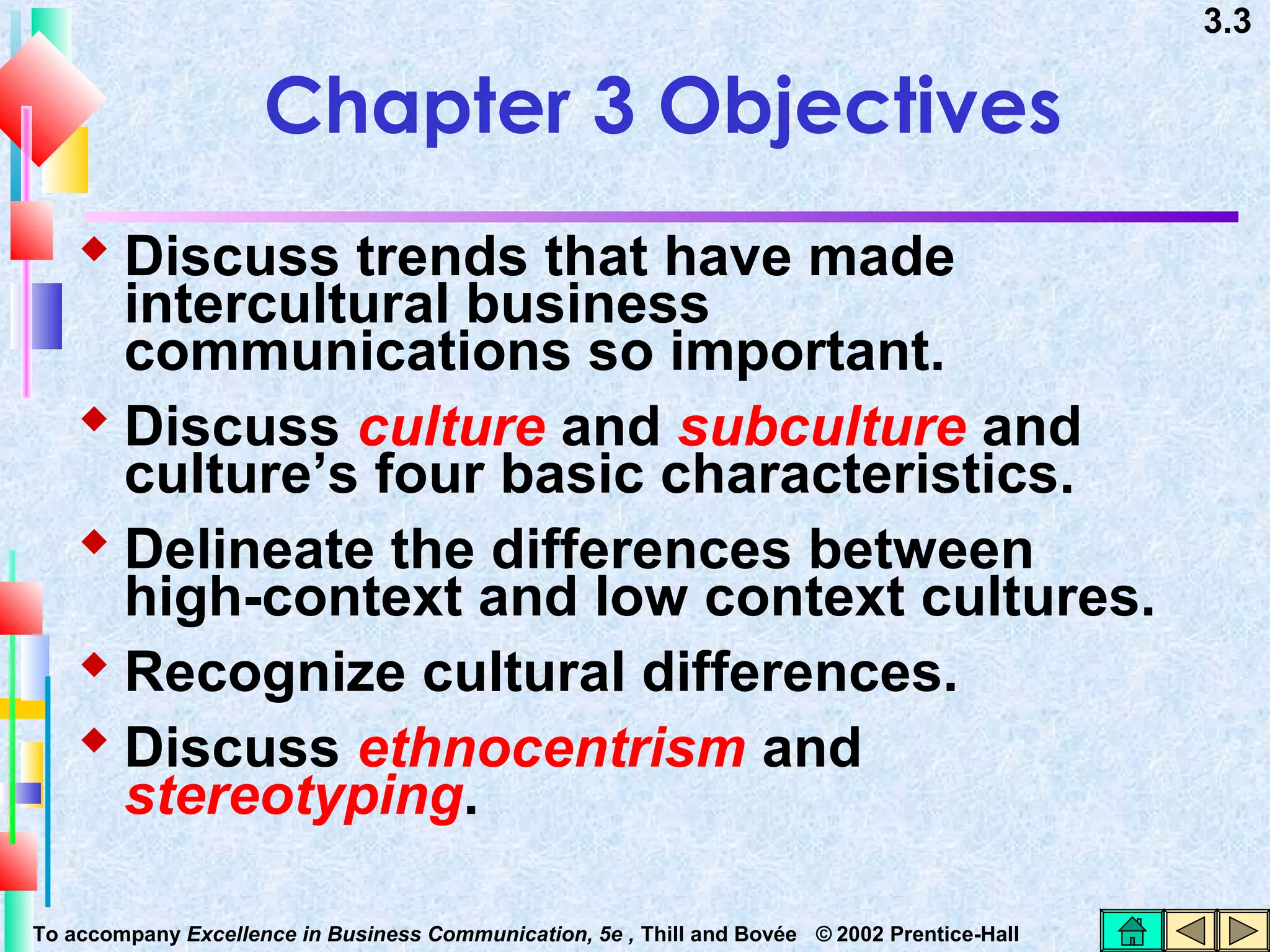3.3

Chapter 3 Objectives
 Discuss trends that have made

intercultural business
communications so important.
 Discuss culture and subculture and
culture’s four basic characteristics.
 Delineate the differences between
high-context and low context cultures.
 Recognize cultural differences.
 Discuss ethnocentrism and
stereotyping.
To accompany Excellence in Business Communication, 5e , Thill and Bovée © 2002 Prentice-Hall

 