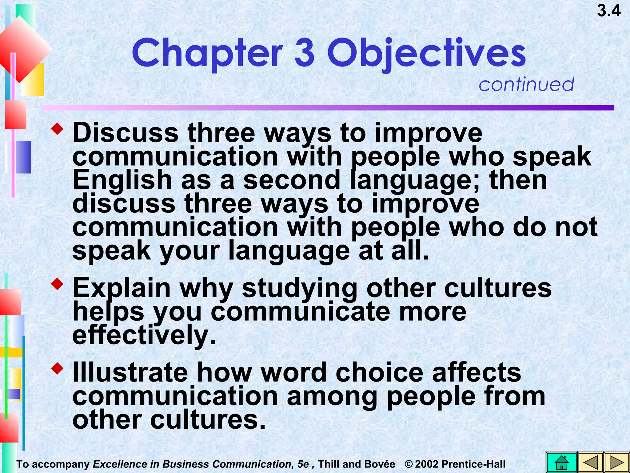 3.4

Chapter 3 Objectives

continued

 Discuss three ways to improve

communication with people who speak
English as a second language; then
discuss three ways to improve
communication with people who do not
speak your language at all.
 Explain why studying other cultures
helps you communicate more
effectively.
 Illustrate how word choice affects
communication among people from
other cultures.
To accompany Excellence in Business Communication, 5e , Thill and Bovée © 2002 Prentice-Hall

 
