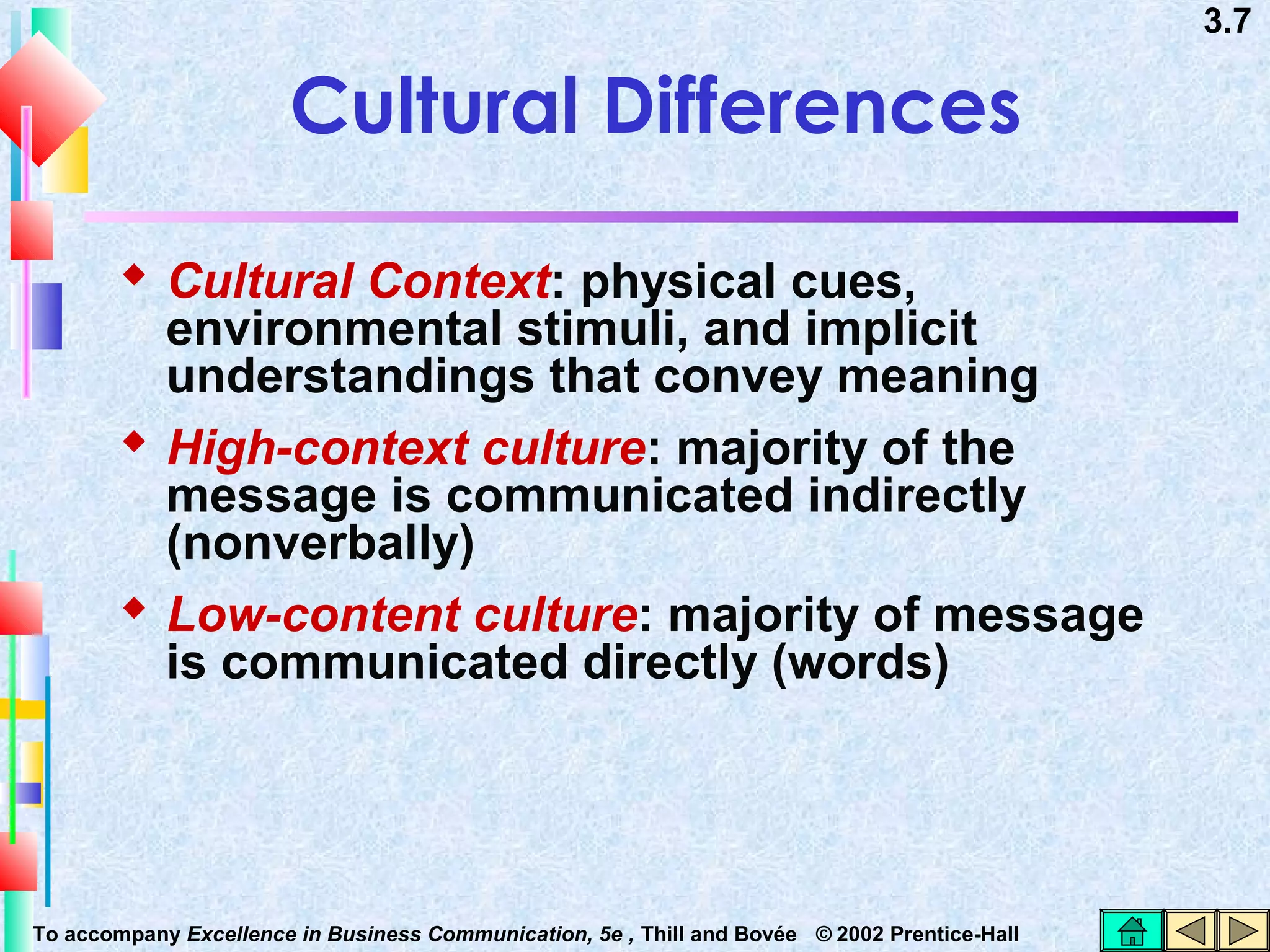 3.7

Cultural Differences
 Cultural Context: physical cues,

environmental stimuli, and implicit
understandings that convey meaning
 High-context culture: majority of the
message is communicated indirectly
(nonverbally)
 Low-content culture: majority of message
is communicated directly (words)

To accompany Excellence in Business Communication, 5e , Thill and Bovée © 2002 Prentice-Hall

 