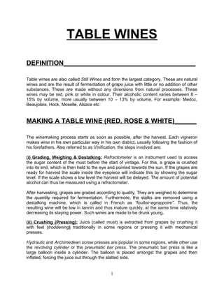 TABLE WINES

DEFINITION____________________________________

Table wines are also called Still Wines and form the largest category. These are natural
wines and are the result of fermentation of grape juice with little or no addition of other
substances. These are made without any diversions from natural processes. These
wines may be red, pink or white in colour. Their alcoholic content varies between 8 –
15% by volume, more usually between 10 – 13% by volume. For example: Medoc,
Beaujolais, Hock, Moselle, Alsace etc


MAKING A TABLE WINE (RED, ROSE & WHITE)______

The winemaking process starts as soon as possible, after the harvest. Each vigneron
makes wine in his own particular way in his own district, usually following the fashion of
his forefathers. Also referred to as Vinification, the steps involved are:

(i) Grading, Weighing & Destalking: Refractometer is an instrument used to access
the sugar content of the must before the start of vintage. For this, a grape is crushed
into its end, which is then held to the eye and pointed towards the sun. If the grapes are
ready for harvest the scale inside the eyepiece will indicate this by showing the sugar
level. If the scale shows a low level the harvest will be delayed. The amount of potential
alcohol can thus be measured using a refractometer.

After harvesting, grapes are graded according to quality. They are weighed to determine
the quantity required for fermentation. Furthermore, the stalks are removed using a
destalking machine, which is called in French as “foulloir-egrappoire”. Thus, the
resulting wine will be low in tannin and thus mature quickly, at the same time relatively
decreasing its staying power. Such wines are made to be drunk young.

(ii) Crushing (Pressing): Juice (called must) is extracted from grapes by crushing it
with feet (troddening) traditionally in some regions or pressing it with mechanical
presses.

Hydraulic and Archimedean screw presses are popular in some regions, while other use
the revolving cylinder or the pneumatic bar press. The pneumatic bar press is like a
large balloon inside a cylinder. The balloon is placed amongst the grapes and then
inflated, forcing the juice out through the slatted side.


                                            1
 