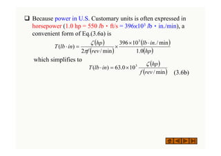 ‰ Because power in U.S. Customary units is often expressed in
horsepower (1.0 hp = 550 lb•ft/s = 396×103 lb•in./min), a
convenient form of Eq.(3.6a) is
which simplifies to
(3.6b)
( )
( )
( )
( )
hp
in
lb
rev
f
hp
in
lb
T
0
.
1
min
/
.
10
396
min
/
2
)
(
3
⋅
×
×
=
⋅
π
ζ
( )
( )
min
/
10
0
.
63
)
( 3
rev
f
hp
in
lb
T
ζ
×
=
⋅
 