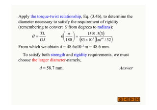 Apply the torque-twist relationship, Eq. (3.4b), to determine the
diameter necessary to satisfy the requirement of rigidity
(remembering to convert θfrom degrees to radians):
From which we obtain d = 48.6×10-3 m = 48.6 mm.
To satisfy both strength and rigidity requirements, we must
choose the larger diameter-namely,
d = 58.7 mm. Answer
( )
( )( )
32
/
10
83
3
5
.
1591
180
6 4
9
d
π
π
×
=
⎟
⎠
⎞
⎜
⎝
⎛
GJ
TL
=
θ
 