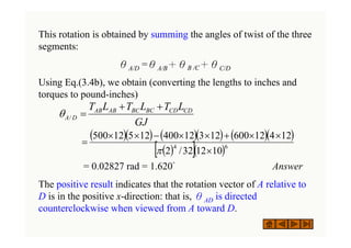 This rotation is obtained by summing the angles of twist of the three
segments:
θA/D =θA/B＋θB /C＋θC/D
Using Eq.(3.4b), we obtain (converting the lengths to inches and
torques to pound-inches)
= 0.02827 rad = 1.620° Answer
The positive result indicates that the rotation vector of A relative to
D is in the positive x-direction: that is, θAD is directed
counterclockwise when viewed from A toward D.
GJ
L
T
L
T
L
T CD
CD
BC
BC
AB
AB
D
A
+
+
=
/
θ
( )( ) ( )( ) ( )( )
( )
[ ]( )6
4
10
12
32
/
2
12
4
12
600
12
3
12
400
12
5
12
500
×
×
×
+
×
×
−
×
×
=
π
 