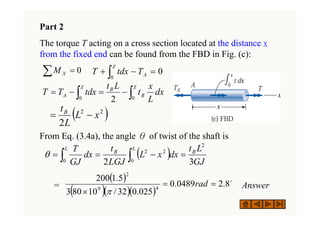 Part 2
The torque T acting on a cross section located at the distance x
from the fixed end can be found from the FBD in Fig. (c):
From Eq. (3.4a), the angle θ of twist of the shaft is
= Answer
∑ = 0
X
M 0
0
=
−
+ ∫
χ
A
T
tdx
T
∫ ∫ =
−
=
−
=
χ χ
0 0
2
dx
L
x
t
L
t
tdx
T
T B
B
A
( )
∫ ∫ =
−
=
=
L L
B
B
GJ
L
t
dx
x
L
LGJ
t
dx
GJ
T
0 0
2
2
2
3
2
θ
( )
( )( )( )
o
8
.
2
0489
.
0
025
.
0
32
/
10
80
3
5
.
1
200
4
9
2
=
=
×
rad
π
( )
−
= 2
2
2
x
L
L
tB
 